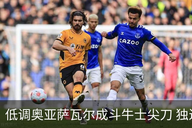 低调奥亚萨瓦尔成斗牛士尖刀 独进4球近四届最强表现